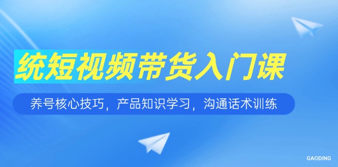 短视频带货入门课，养号核心技巧，产品知识学习，沟通话术训练-网创教程